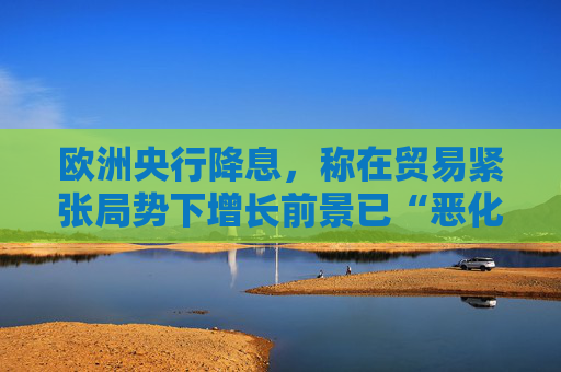 欧洲央行降息，称在贸易紧张局势下增长前景已“恶化”
