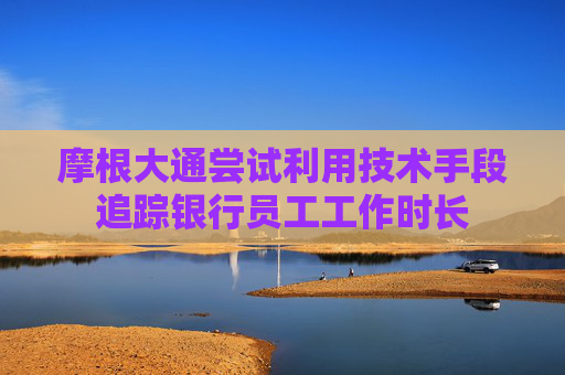 摩根大通尝试利用技术手段追踪银行员工工作时长