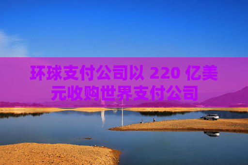 环球支付公司以 220 亿美元收购世界支付公司