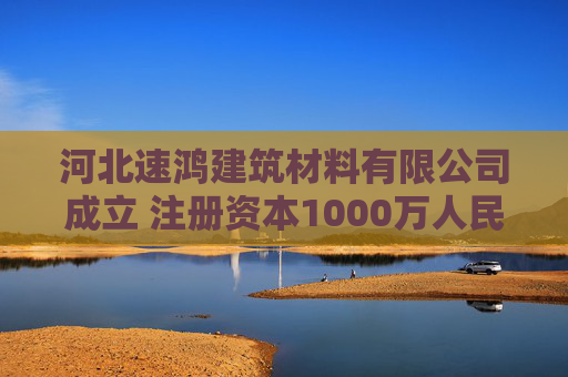 河北速鸿建筑材料有限公司成立 注册资本1000万人民币