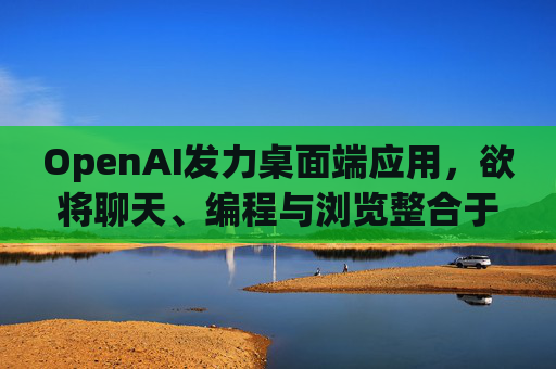 OpenAI发力桌面端应用，欲将聊天、编程与浏览整合于单一界面