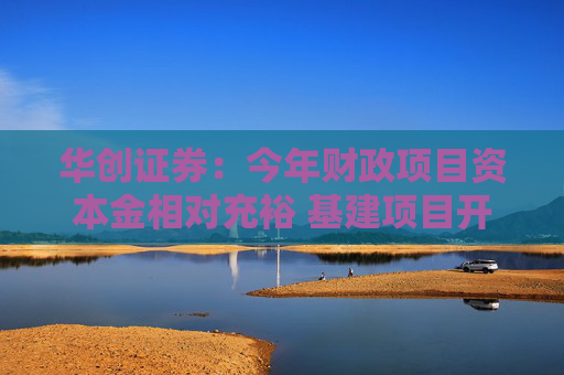华创证券：今年财政项目资本金相对充裕 基建项目开工建设阻力或小于去年