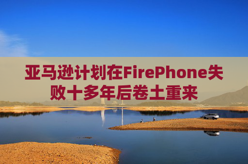 亚马逊计划在FirePhone失败十多年后卷土重来
