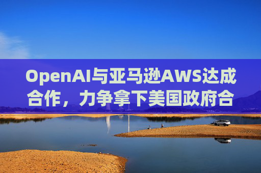 OpenAI与亚马逊AWS达成合作，力争拿下美国政府合同