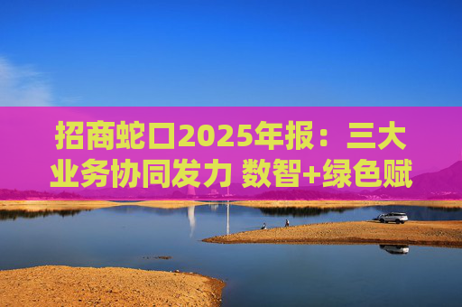 招商蛇口2025年报：三大业务协同发力 数智+绿色赋能长远发展