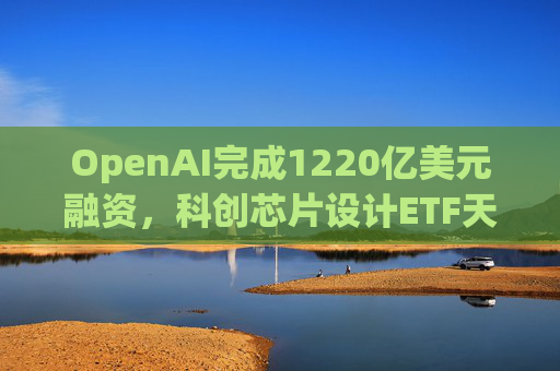 OpenAI完成1220亿美元融资，科创芯片设计ETF天弘标的指数涨超2.6%，连续两日获资金净流入