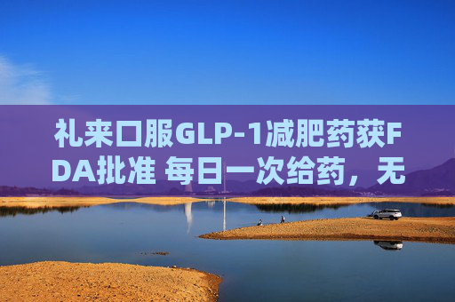 礼来口服GLP-1减肥药获FDA批准 每日一次给药，无饮食限制