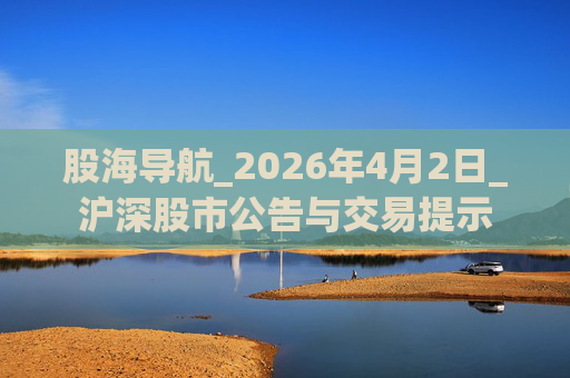 股海导航_2026年4月2日_沪深股市公告与交易提示