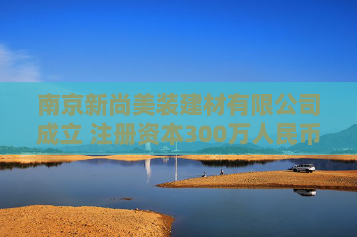 南京新尚美装建材有限公司成立 注册资本300万人民币