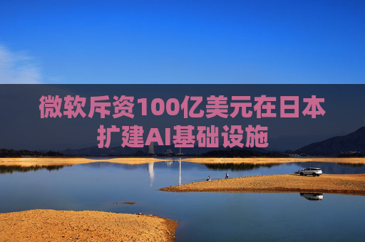 微软斥资100亿美元在日本扩建AI基础设施