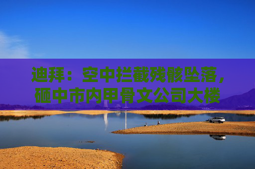 迪拜：空中拦截残骸坠落，砸中市内甲骨文公司大楼