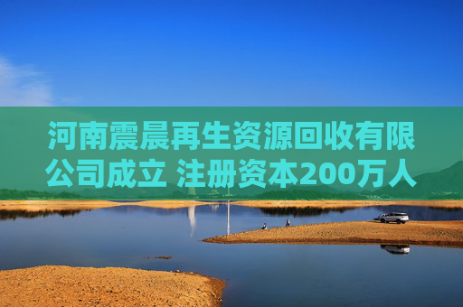 河南震晨再生资源回收有限公司成立 注册资本200万人民币