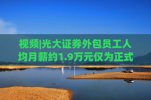 视频|光大证券外包员工人均月薪约1.9万元仅为正式员工46%  第1张