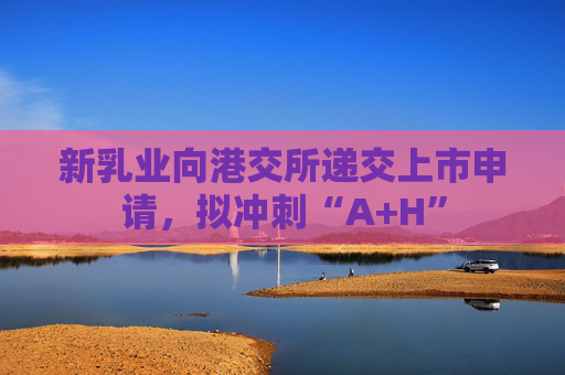 新乳业向港交所递交上市申请，拟冲刺“A+H”