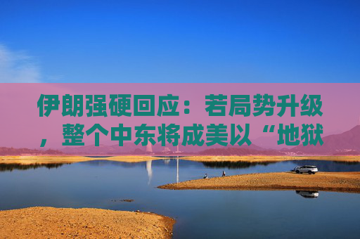 伊朗强硬回应：若局势升级，整个中东将成美以“地狱”