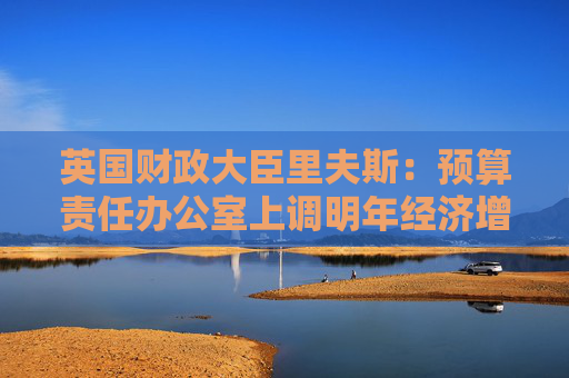 英国财政大臣里夫斯：预算责任办公室上调明年经济增长预测