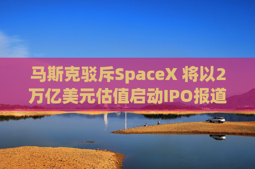 马斯克驳斥SpaceX 将以2万亿美元估值启动IPO报道