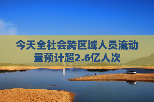 今天全社会跨区域人员流动量预计超2.6亿人次