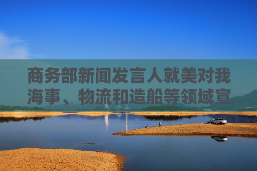 商务部新闻发言人就美对我海事、物流和造船等领域宣布最终措施答记者问