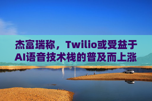 杰富瑞称，Twilio或受益于AI语音技术栈的普及而上涨