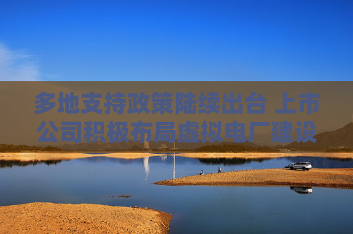 多地支持政策陆续出台 上市公司积极布局虚拟电厂建设