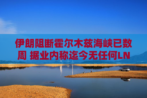 伊朗阻断霍尔木兹海峡已数周 据业内称迄今无任何LNG船载货驶出