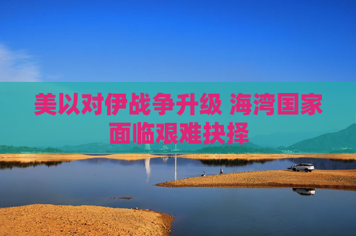 美以对伊战争升级 海湾国家面临艰难抉择