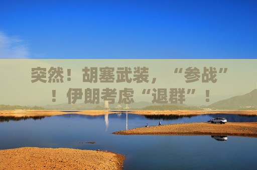 突然！胡塞武装，“参战”！伊朗考虑“退群”！