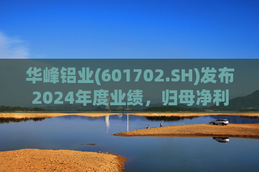 华峰铝业(601702.SH)发布2024年度业绩，归母净利润12.18亿元，同比增长35.44%