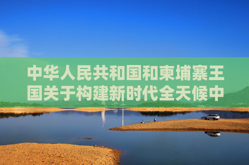 中华人民共和国和柬埔寨王国关于构建新时代全天候中柬命运共同体、落实三大全球倡议的联合声明  第1张