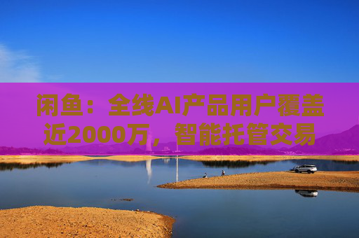 闲鱼：全线AI产品用户覆盖近2000万，智能托管交易额破4亿
