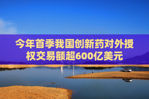 今年首季我国创新药对外授权交易额超600亿美元
