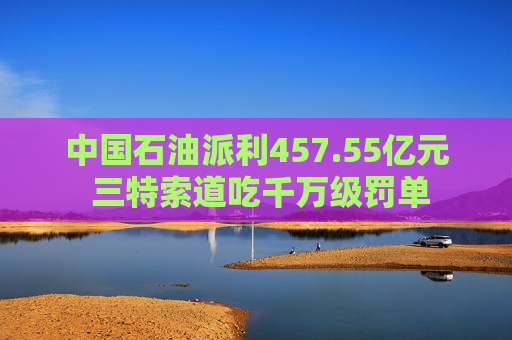 中国石油派利457.55亿元 三特索道吃千万级罚单