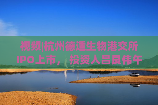 视频|杭州德适生物港交所IPO上市， 投资人吕良伟午宴献唱《上海滩》主题曲