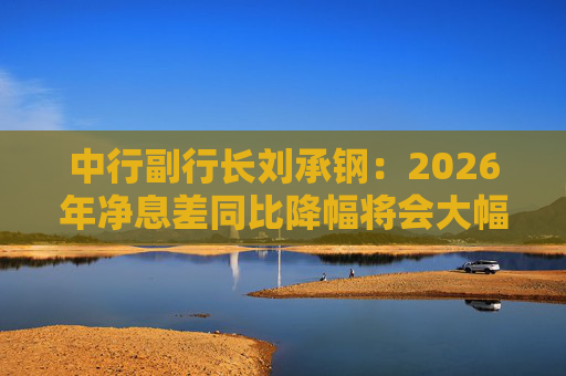 中行副行长刘承钢：2026年净息差同比降幅将会大幅收窄，净利息收入有望实现正增长