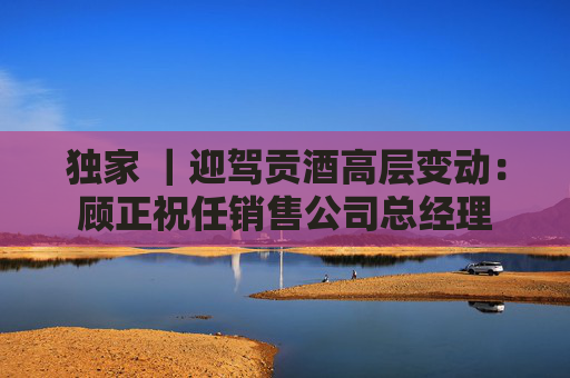 独家 ｜迎驾贡酒高层变动：顾正祝任销售公司总经理