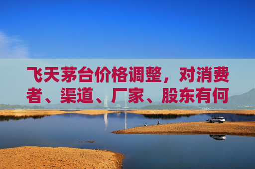 飞天茅台价格调整，对消费者、渠道、厂家、股东有何影响