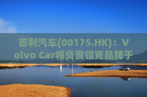 吉利汽车(00175.HK)：Volvo Car将负责领克品牌于欧洲地区区域营运事宜