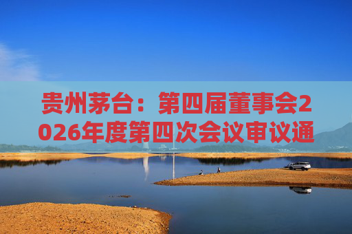 贵州茅台：第四届董事会2026年度第四次会议审议通过《关于免去部分高级管理人员职务的议案》