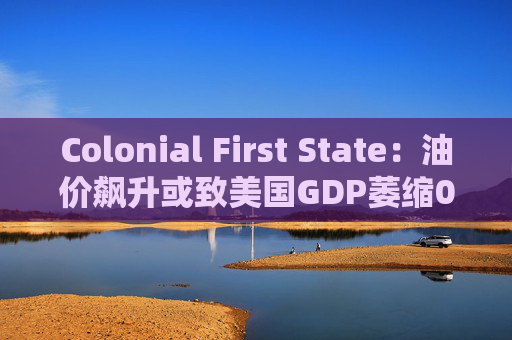 Colonial First State：油价飙升或致美国GDP萎缩0.5%