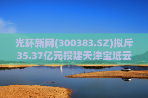光环新网(300383.SZ)拟斥35.37亿元投建天津宝坻云计算基地三期项目