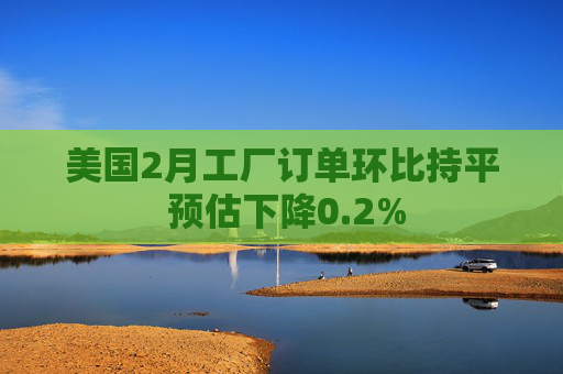 美国2月工厂订单环比持平 预估下降0.2%