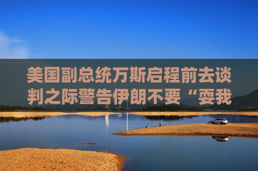 美国副总统万斯启程前去谈判之际警告伊朗不要“耍我们”