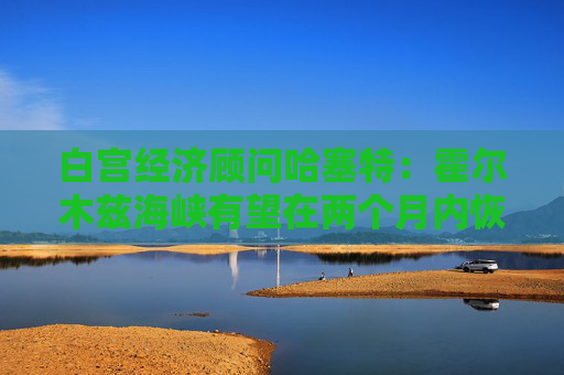 白宫经济顾问哈塞特：霍尔木兹海峡有望在两个月内恢复通航