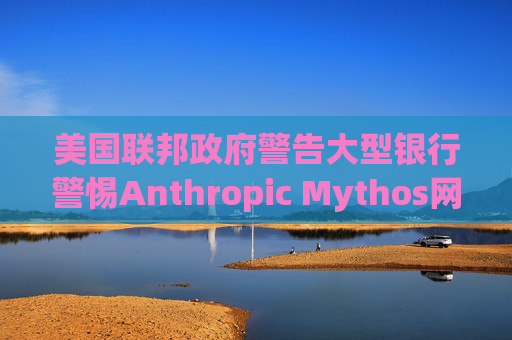 美国联邦政府警告大型银行警惕Anthropic Mythos网络威胁