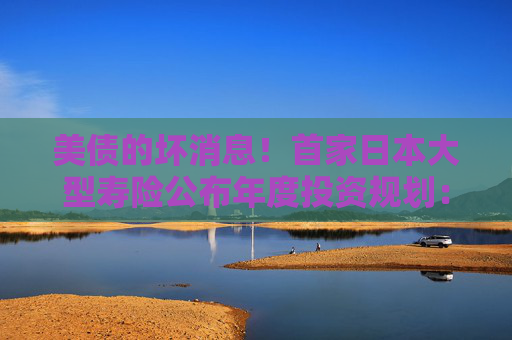 美债的坏消息！首家日本大型寿险公布年度投资规划：大力购买日本超长债，考虑缩减外债