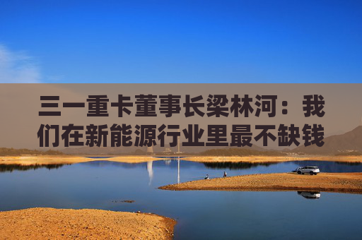 三一重卡董事长梁林河：我们在新能源行业里最不缺钱，现在账上现金流有50多个亿