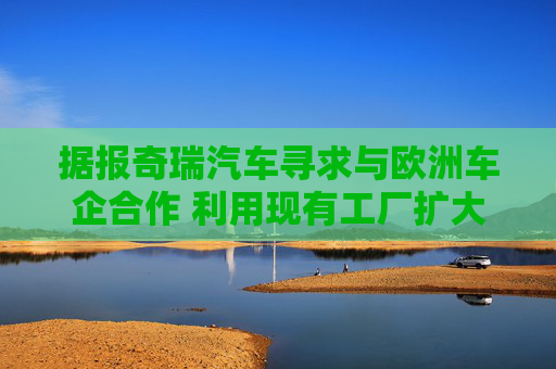 据报奇瑞汽车寻求与欧洲车企合作 利用现有工厂扩大产能