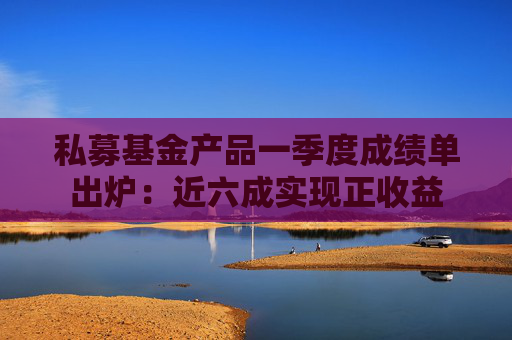 私募基金产品一季度成绩单出炉：近六成实现正收益