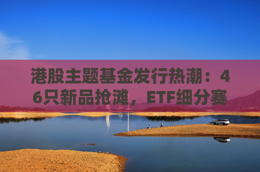 港股主题基金发行热潮：46只新品抢滩，ETF细分赛道扩容